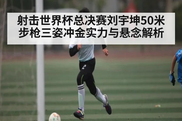 射击世界杯总决赛刘宇坤50米步枪三姿冲金实力与悬念解析