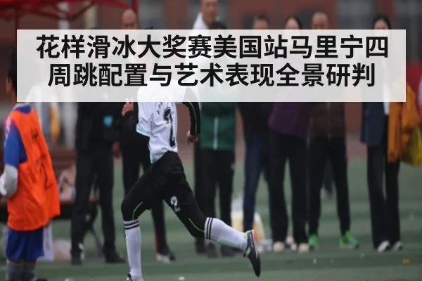花样滑冰大奖赛美国站马里宁四周跳配置与艺术表现全景研判