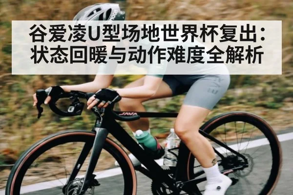 谷爱凌U型场地世界杯复出:状态回暖与动作难度全解析